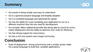 ●
Go excels in being simple and easy to understand
●
Go is a general purpose language and brightly adopted
●
Go is a compiled language and optimized for speed
●
Go has the ability for cross-compiling your application to run on a
different machine than the one used for development
●
Go compiler offers additional benefits like being able to check for errors,
easier deployment and the ability to optimize your code for efficiency
●
Go has strong support for concurrency
●
Go has a rich eco-system and a large community
Conclusion
●
Ease of deployment, strong concurrency and a simple syntax make
Go a great language to build fast, scalable applications
Summary
 