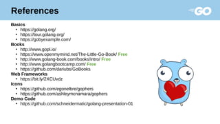 References
Basics
●
https://golang.org/
●
https://tour.golang.org/
●
https://gobyexample.com/
Books
●
http://www.gopl.io/
●
https://www.openmymind.net/The-Little-Go-Book/ Free
●
http://www.golang-book.com/books/intro/ Free
●
http://www.golangbootcamp.com/ Free
●
https://github.com/dariubs/GoBooks
Web Frameworks
●
https://bit.ly/2XCUvdz
Icons
●
https://github.com/egonelbre/gophers
●
https://github.com/ashleymcnamara/gophers
Demo Code
●
https://github.com/schneidermatic/golang-presentation-01
 