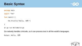 Basic Syntax
package main
import "fmt"
func main() {
fmt.Println("Hello, 世界 ")
}
$> go run HelloWorld.go
Go natively handles Unicode, so it can process text in all the world’s languages
Output: Hello, 世界
 