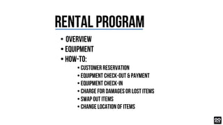 RENTAL Program
• Overview
• Equipment
• How-to:
• Customer Reservation
• Equipment Check-OUT & Payment
• Equipment CHECK-IN
• Charge for damages or lost items
• Swap out ITEMS
• change location of ITEMS
 