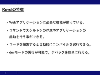 11
・Webアプリケーションに必要な機能が揃っている。
・コマンドでスケルトンの作成やアプリケーションの
起動を行う事ができる。
・コードを編集すると自動的にコンパイルを実行できる。
・devモードの実行が可能で、デバッグを簡単に行える。
Revelの特徴
 