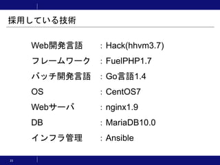 Web開発言語 ：Hack(hhvm3.7)
フレームワーク ：FuelPHP1.7
バッチ開発言語 ：Go言語1.4
OS ：CentOS7
Webサーバ ：nginx1.9
DB ：MariaDB10.0
インフラ管理 ：Ansible
採用している技術
23
 