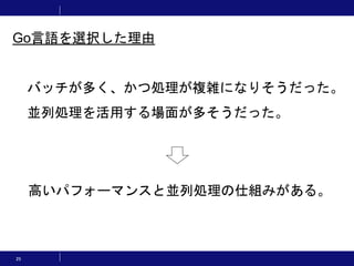 25
バッチが多く、かつ処理が複雑になりそうだった。
並列処理を活用する場面が多そうだった。
高いパフォーマンスと並列処理の仕組みがある。
Go言語を選択した理由
 