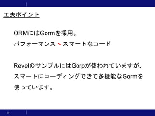 30
工夫ポイント
ORMにはGormを採用。
パフォーマンス < スマートなコード
RevelのサンプルにはGorpが使われていますが、
スマートにコーディングできて多機能なGormを
使っています。
 
