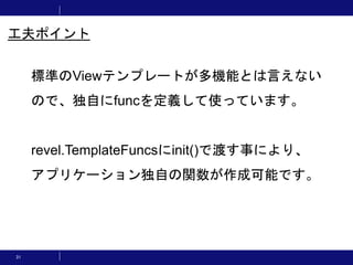 31
工夫ポイント
標準のViewテンプレートが多機能とは言えない
ので、独自にfuncを定義して使っています。
revel.TemplateFuncsにinit()で渡す事により、
アプリケーション独自の関数が作成可能です。
 