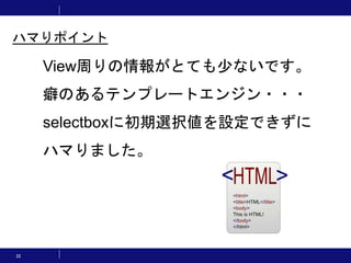 32
View周りの情報がとても少ないです。
癖のあるテンプレートエンジン・・・
selectboxに初期選択値を設定できずに
ハマりました。
ハマりポイント
 