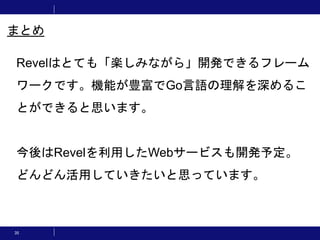 35
まとめ
Revelはとても「楽しみながら」開発できるフレーム
ワークです。機能が豊富でGo言語の理解を深めるこ
とができると思います。
今後はRevelを利用したWebサービスも開発予定。
どんどん活用していきたいと思っています。
 