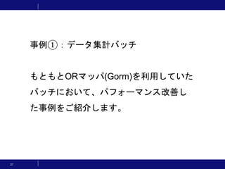 37
事例①：データ集計バッチ
もともとORマッパ(Gorm)を利用していた
バッチにおいて、パフォーマンス改善し
た事例をご紹介します。
 