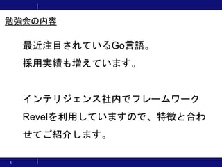 5
最近注目されているGo言語。
採用実績も増えています。
インテリジェンス社内でフレームワーク
Revelを利用していますので、特徴と合わ
せてご紹介します。
勉強会の内容
 