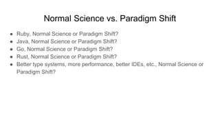 Normal Science vs. Paradigm Shift
● Ruby, Normal Science or Paradigm Shift?
● Java, Normal Science or Paradigm Shift?
● Go, Normal Science or Paradigm Shift?
● Rust, Normal Science or Paradigm Shift?
● Better type systems, more performance, better IDEs, etc., Normal Science or
Paradigm Shift?
 