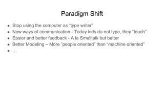 Paradigm Shift
● Stop using the computer as “type writer”
● New ways of communication - Today kids do not type, they “touch”
● Easier and better feedback - A la Smalltalk but better
● Better Modeling – More ”people oriented” than “machine oriented”
● …
 