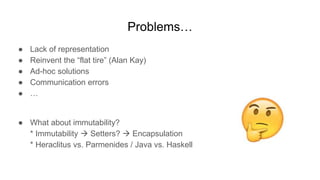 Problems…
● Lack of representation
● Reinvent the “flat tire” (Alan Kay)
● Ad-hoc solutions
● Communication errors
● …
● What about immutability?
* Immutability  Setters?  Encapsulation
* Heraclitus vs. Parmenides / Java vs. Haskell
 
