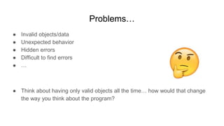 Problems…
● Invalid objects/data
● Unexpected behavior
● Hidden errors
● Difficult to find errors
● …
● Think about having only valid objects all the time… how would that change
the way you think about the program?
 