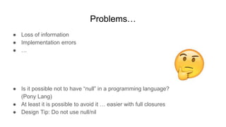 Problems…
● Loss of information
● Implementation errors
● …
● Is it possible not to have “null” in a programming language?
(Pony Lang)
● At least it is possible to avoid it … easier with full closures
● Design Tip: Do not use null/nil
 