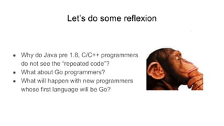 Let’s do some reflexion
● Why do Java pre 1.8, C/C++ programmers
do not see the “repeated code”?
● What about Go programmers?
● What will happen with new programmers
whose first language will be Go?
 