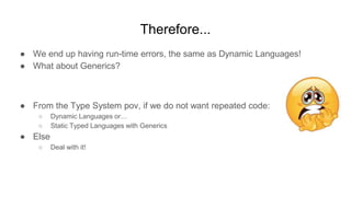 Therefore...
● We end up having run-time errors, the same as Dynamic Languages!
● What about Generics?
● From the Type System pov, if we do not want repeated code:
○ Dynamic Languages or…
○ Static Typed Languages with Generics
● Else
○ Deal with it!
 