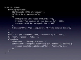 view := Views{
! NewDiv("myclass",
! ! H1("Example HTML structure"),
! ! P("This is a paragraph"),
! ! P(
! ! ! HTML("Some unescaped HTML:<br/>"),
! ! ! Printf("The number of the beast: %d", 666),
! ! ! Escape("Will be escaped: 666 < 999"),
! ! ),
! ! A_blank("http://go-lang.org", "A very simple link"),
! ),
! Hr(),
! Pre("! <- pre formated text, followed by a list:"),
! Ul("red", "green", "blue"),
! &Template{
! ! Filename:     "mytemplate.html",
! ! GetContext: func(ctx *Context) (interface{}, error) {
! ! ! return map[string]string{"Key": "Value"}, nil
! ! },
! },
}
 