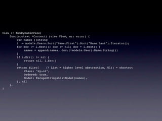 view := NewDynamicView(
!   func(context *Context) (view View, err error) {
!   !    var names []string
!   !    i := models.Users.Sort("Name.First").Sort("Name.Last").Iterator();
!   !    for doc := i.Next(); doc != nil; doc = i.Next() {
!   !    !   names = append(names, doc.(*models.User).Name.String())
!   !    }
!   !    if i.Err() != nil {
!   !    !   return nil, i.Err()
!   !    }! !     !
!   !    return &List{!   // List = higher level abstraction, Ul() = shortcut
!   !    !   Class: "my-ol",
!   !    !   Ordered: true,
!   !    !   Model: EscapeStringsListModel(names),
!   !    }, nil
!   },
)
 