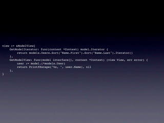 view := &ModelView{
!   GetModelIterator: func(context *Context) model.Iterator {
!   !    return models.Users.Sort("Name.First").Sort("Name.Last").Iterator()
!   },
!   GetModelView: func(model interface{}, context *Context) (view View, err error) {
!   !    user := model.(*models.User)
!   !    return PrintfEscape("%s, ", user.Name), nil
!   },
}
 