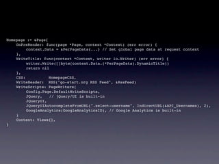 Homepage := &Page{
!   OnPreRender: func(page *Page, context *Context) (err error) {
!   !    context.Data = &PerPageData{...} // Set global page data at request context
!   },
!   WriteTitle: func(context *Context, writer io.Writer) (err error) {
!   !    writer.Write([]byte(context.Data.(*PerPageData).DynamicTitle))
!   !    return nil
!   },
!   CSS:           HomepageCSS,
!   WriteHeader: RSS("go-start.org RSS Feed", &RssFeed)
!   WriteScripts: PageWriters(
!   !    Config.Page.DefaultWriteScripts,
!   !    JQuery,   // jQuery/UI is built-in
!   !    JQueryUI,
!   !    JQueryUIAutocompleteFromURL(".select-username", IndirectURL(&API_Usernames), 2),
!   !    GoogleAnalytics(GoogleAnalyticsID), // Google Analytics is built-in
!   )
!   Content: Views{},
}
 