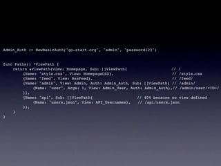 Admin_Auth := NewBasicAuth("go-start.org", "admin", "password123")


func Paths() *ViewPath {
!   return &ViewPath{View: Homepage, Sub: []ViewPath{                      // /
!   !    {Name: "style.css", View: HomepageCSS},                           // /style.css
!   !    {Name: "feed", View: RssFeed},                                    // /feed/
!   !    {Name: "admin", View: Admin, Auth: Admin_Auth, Sub:   []ViewPath{ // /admin/
!   !    !   {Name: "user", Args: 1, View: Admin_User, Auth:   Admin_Auth},// /admin/user/<ID>/
!   !    }},
!   !    {Name: "api", Sub: []ViewPath{                   //   404 because no view defined
!   !    !   {Name: "users.json", View: API_Usernames},   //   /api/users.json
!   !    }},
!   }
}
 