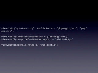 view.Init("go-start.org", CookieSecret, "pkg/myproject", "pkg/
gostart")

view.Config.RedirectSubdomains = []string{"www"}
view.Config.Page.DefaultMetaViewport = "width=960px"

view.RunConfigFile(Paths(), "run.config")
 