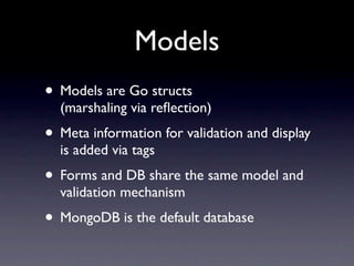 Models
• Models are Go structs
  (marshaling via reﬂection)
• Meta information for validation and display
  is added via tags
• Forms and DB share the same model and
  validation mechanism
• MongoDB is the default database
 