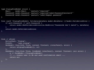 type SignupFormModel struct {
!   Email     model.Email     `gostart:"required"`
!   Password1 model.Password `gostart:"required|label=Password|minlen=6"`
!   Password2 model.Password `gostart:"label=Repeat password"`
}

func (self *SignupFormModel) Validate(metaData model.MetaData) []*model.ValidationError {
!   if self.Password1 != self.Password2 {
!   !    return model.NewValidationErrors(os.NewError("Passwords don't match"), metaData)
!   }
!   return model.NoValidationErrors
}



form := &Form{
!   ButtonText: "Signup",
!   FormID:      "user_signup",
!   GetModel: func(form *Form, context *Context) (interface{}, error) {
!   !    return &SignupFormModel{}, nil
!   },
!   OnSubmit: func(form *Form, formModel interface{}, context *Context) (err error) {
!   !    m := formModel.(*SignupFormModel)
!   !    // ... create user in db and send confirmation email ...
!   !    return err
!   },
}
 