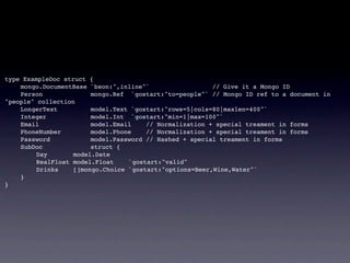 type ExampleDoc struct {
!   mongo.DocumentBase `bson:",inline"`                  // Give it a Mongo ID
!   Person              mongo.Ref `gostart:"to=people"` // Mongo ID ref to a document in
"people" collection
!   LongerText          model.Text `gostart:"rows=5|cols=80|maxlen=400"`
!   Integer             model.Int `gostart:"min=1|max=100"`
!   Email               model.Email    // Normalization + special treament in forms
!   PhoneNumber         model.Phone    // Normalization + special treament in forms
!   Password            model.Password // Hashed + special treament in forms
!   SubDoc              struct {
!   !    Day       model.Date
!   !    RealFloat model.Float    `gostart:"valid"
!   !    Drinks    []mongo.Choice `gostart:"options=Beer,Wine,Water"`
!   }
}
 