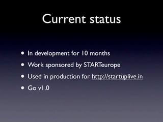 Current status

• In development for 10 months
• Work sponsored by STARTeurope
• Used in production for http://startuplive.in
• Go v1.0
 