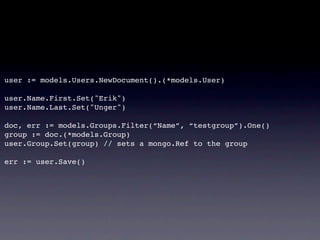 user := models.Users.NewDocument().(*models.User)

user.Name.First.Set("Erik")
user.Name.Last.Set("Unger")

doc, err := models.Groups.Filter(“Name”, “testgroup”).One()
group := doc.(*models.Group)
user.Group.Set(group) // sets a mongo.Ref to the group
!
err := user.Save()
 