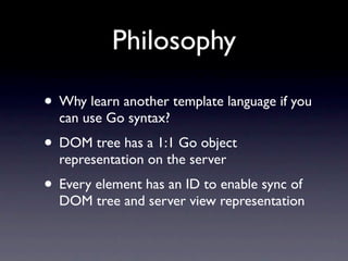 Philosophy

• Why learn another template language if you
  can use Go syntax?
• DOM tree has a 1:1 Go object
  representation on the server
• Every element has an ID to enable sync of
  DOM tree and server view representation
 