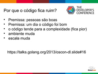 Globalcode – Open4education
Por que o código fica ruim?

Premissa: pessoas são boas

Premissa: um dia o código foi bom

o código tende para a complexidade (fica pior)

ambiente muda

escala muda
https://talks.golang.org/2013/oscon-dl.slide#16
 
