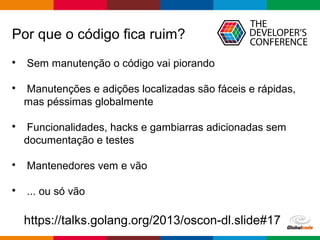 Globalcode – Open4education
Por que o código fica ruim?

Sem manutenção o código vai piorando

Manutenções e adições localizadas são fáceis e rápidas,
mas péssimas globalmente

Funcionalidades, hacks e gambiarras adicionadas sem
documentação e testes

Mantenedores vem e vão

... ou só vão
https://talks.golang.org/2013/oscon-dl.slide#17
 