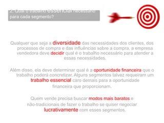 Qualquer que seja a diversidade das necessidades dos clientes, dos
processos de compra e das influências sobre a compra, a empresa
vendedora deve decidir qual é o trabalho necessário para atender a
essas necessidades.
Além disso, ela deve determinar qual é a oportunidade financeira que o
trabalho poderá concretizar. Alguns segmentos talvez requeiram um
trabalho essencial caro demais para a oportunidade
financeira que proporcionam.
Quem vende precisa buscar modos mais baratos e
não-tradicionais de fazer o trabalho se quiser negociar
lucrativamente com esses segmentos.
 