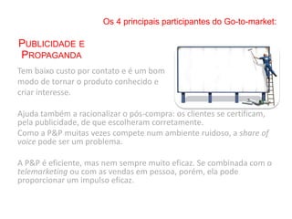 Tem baixo custo por contato e é um bom
modo de tornar o produto conhecido e
criar interesse.
Ajuda também a racionalizar o pós-compra: os clientes se certificam,
pela publicidade, de que escolheram corretamente.
Como a P&P muitas vezes compete num ambiente ruidoso, a share of
voice pode ser um problema.
A P&P é eficiente, mas nem sempre muito eficaz. Se combinada com o
telemarketing ou com as vendas em pessoa, porém, ela pode
proporcionar um impulso eficaz.
Os 4 principais participantes do Go-to-market:
PUBLICIDADE E
PROPAGANDA
 