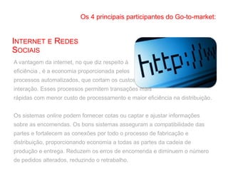A vantagem da internet, no que diz respeito à
eficiência , é a economia proporcionada pelos
processos automatizados, que cortam os custos de
interação. Esses processos permitem transações mais
rápidas com menor custo de processamento e maior eficiência na distribuição.
Os sistemas online podem fornecer cotas ou captar e ajustar informações
sobre as encomendas. Os bons sistemas asseguram a compatibilidade das
partes e fortalecem as conexões por todo o processo de fabricação e
distribuição, proporcionando economia a todas as partes da cadeia de
produção e entrega. Reduzem os erros de encomenda e diminuem o número
de pedidos alterados, reduzindo o retrabalho.
INTERNET E REDES
SOCIAIS
Os 4 principais participantes do Go-to-market:
 