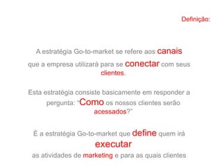 Definição:
A estratégia Go-to-market se refere aos canais
que a empresa utilizará para se conectar com seus
clientes.
Esta estratégia consiste basicamente em responder a
pergunta: “Como os nossos clientes serão
acessados?”
É a estratégia Go-to-market que define quem irá
executar
as atividades de marketing e para as quais clientes
 
