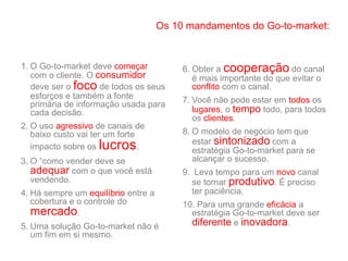 1. O Go-to-market deve começar
com o cliente. O consumidor
deve ser o foco de todos os seus
esforços e também a fonte
primária de informação usada para
cada decisão.
2. O uso agressivo de canais de
baixo custo vai ter um forte
impacto sobre os lucros.
3. O “como vender deve se
adequar com o que você está
vendendo.
4. Há sempre um equilíbrio entre a
cobertura e o controle do
mercado.
5. Uma solução Go-to-market não é
um fim em si mesmo.
6. Obter a cooperação do canal
é mais importante do que evitar o
conflito com o canal.
7. Você não pode estar em todos os
lugares, o tempo todo, para todos
os clientes.
8. O modelo de negócio tem que
estar sintonizado com a
estratégia Go-to-market para se
alcançar o sucesso.
9. Leva tempo para um novo canal
se tornar produtivo. É preciso
ter paciência.
10. Para uma grande eficácia a
estratégia Go-to-market deve ser
diferente e inovadora.
Os 10 mandamentos do Go-to-market:
 