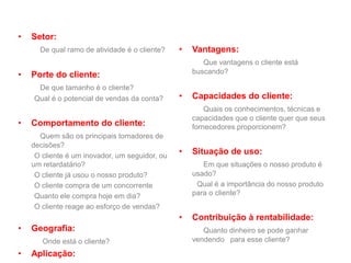 • Setor:
De qual ramo de atividade é o cliente?
• Porte do cliente:
De que tamanho é o cliente?
Qual é o potencial de vendas da conta?
• Comportamento do cliente:
Quem são os principais tomadores de
decisões?
O cliente é um inovador, um seguidor, ou
um retardatário?
O cliente já usou o nosso produto?
O cliente compra de um concorrente
Quanto ele compra hoje em dia?
O cliente reage ao esforço de vendas?
• Geografia:
Onde está o cliente?
• Aplicação:
• Vantagens:
Que vantagens o cliente está
buscando?
• Capacidades do cliente:
Quais os conhecimentos, técnicas e
capacidades que o cliente quer que seus
fornecedores proporcionem?
• Situação de uso:
Em que situações o nosso produto é
usado?
Qual é a importância do nosso produto
para o cliente?
• Contribuição à rentabilidade:
Quanto dinheiro se pode ganhar
vendendo para esse cliente?
 