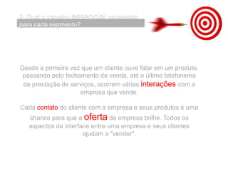 Desde a primeira vez que um cliente ouve falar em um produto,
passando pelo fechamento da venda, até o último telefonema
de prestação de serviços, ocorrem várias interações com a
empresa que vende.
Cada contato do cliente com a empresa e seus produtos é uma
chance para que a oferta da empresa brilhe. Todos os
aspectos da interface entre uma empresa e seus clientes
ajudam a "vender".
 