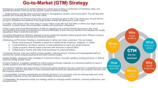 Go-to-Market (GTM) Strategy
Developing a successful go-to-market strategy for a street shop involves a combination of marketing, sales, and
operational activities. Here are the key steps to create an effective strategy:
1. Target Audience: Identify ideal customers based on demographics, location, and buying habits. This will help tailor
products and marketing efforts to meet their needs.
2.Product Selection and Pricing: Choose the products or services he want to offer in his street shop. Ensure that his
pricing is competitive and attractive to the target audience while still allowing for a profit margin.
3.Location: The location of the street shop is crucial. Select a spot with high foot traffic or where your target audience
frequents. Consider factors like accessibility, visibility, and proximity to competitors.
4.Store Layout and Visual Merchandising: Create an appealing and customer-friendly store layout. Use visual
merchandising techniques to showcase your products effectively. Ensure that your storefront and displays are visually
appealing to draw in potential customers.
5.Inventory Management: Maintain adequate inventory levels and regularly restock popular items. Efficient inventory
management helps avoid stockouts and overstock situations.
6.Marketing and Promotion: Develop a marketing plan to attract and retain customers. This can include:
1. Social media presence: Establish a presence on platforms like Facebook, Instagram, or Twitter.
2. Local advertising: Use flyers, banners, or local publications to reach your target audience.
3. Loyalty programs: Reward repeat customers with discounts or special offers.
4. Collaborations: Partner with other local businesses for cross-promotions.
7.Customer Service: Train your staff to provide excellent customer service. Friendly and knowledgeable staff can
enhance the overall shopping experience and build customer loyalty.
8.Sales Strategy: Implement sales strategies to maximize revenue. Consider upselling, bundling products, or offering
discounts during off-peak hours.
9.Online Presence: If possible, establish an online presence through a website or e-commerce platform to reach a
broader audience and offer online ordering or reservations.
10.Customer Feedback and Improvement: Continuously gather feedback from your customers to understand their needs
and concerns. Use this information to make necessary improvements and adjustments to your products, services, and
the shopping experience.
11.Sustainability: Consider implementing eco-friendly practices in your business, such as reducing waste and using
sustainable materials, as this can attract environmentally conscious customers.
12.Adaptability: Be prepared to adapt your strategy based on changing market conditions, customer preferences, and
emerging trends.
 