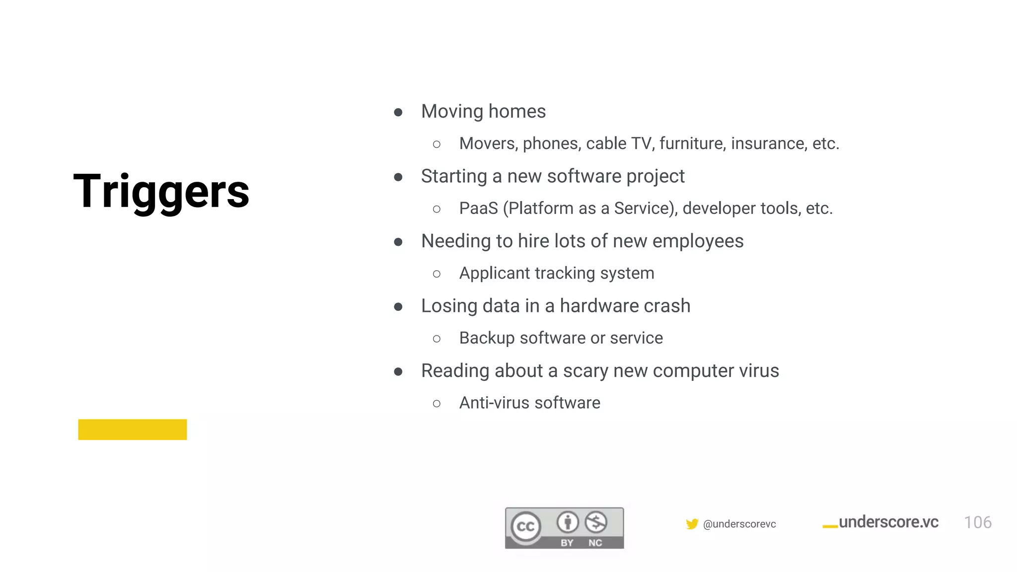 Confidential & Proprietary @underscorevc
Triggers
● Moving homes
○ Movers, phones, cable TV, furniture, insurance, etc.
● Starting a new software project
○ PaaS (Platform as a Service), developer tools, etc.
● Needing to hire lots of new employees
○ Applicant tracking system
● Losing data in a hardware crash
○ Backup software or service
● Reading about a scary new computer virus
○ Anti-virus software
106
 