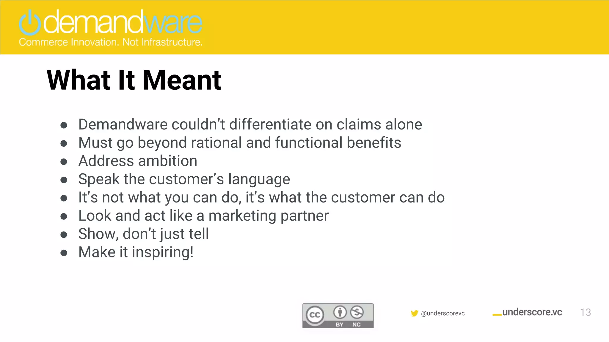 Confidential & Proprietary @underscorevc
What It Meant
● Demandware couldn’t differentiate on claims alone
● Must go beyond rational and functional benefits
● Address ambition
● Speak the customer’s language
● It’s not what you can do, it’s what the customer can do
● Look and act like a marketing partner
● Show, don’t just tell
● Make it inspiring!
13
 