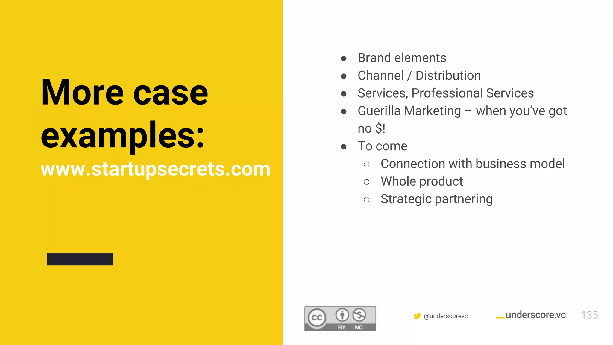 Confidential & Proprietary @underscorevc
More case
examples:
www.startupsecrets.com
● Brand elements
● Channel / Distribution
● Services, Professional Services
● Guerilla Marketing – when you’ve got
no $!
● To come
○ Connection with business model
○ Whole product
○ Strategic partnering
135
 