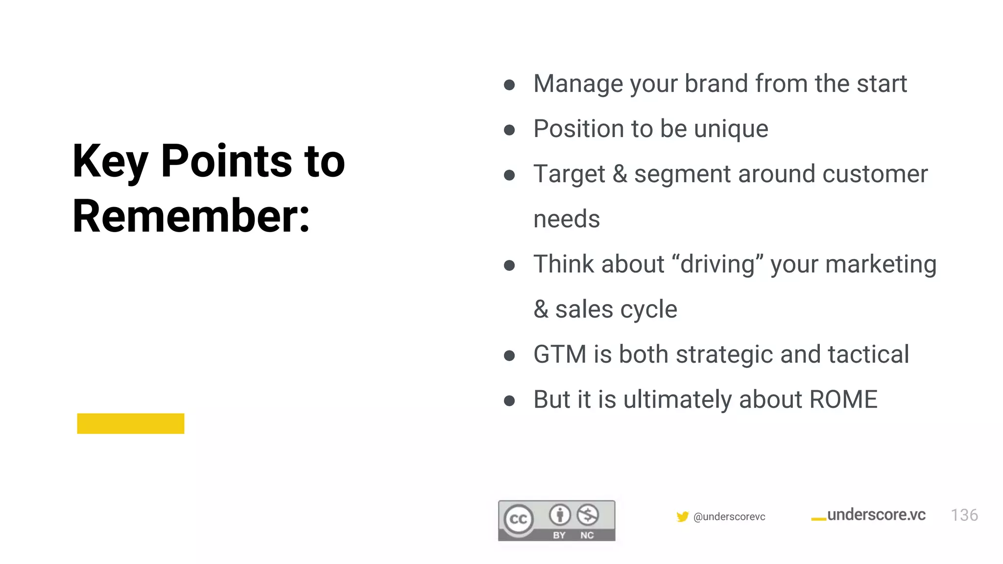 Confidential & Proprietary @underscorevc
Key Points to
Remember:
● Manage your brand from the start
● Position to be unique
● Target & segment around customer
needs
● Think about “driving” your marketing
& sales cycle
● GTM is both strategic and tactical
● But it is ultimately about ROME
136
 