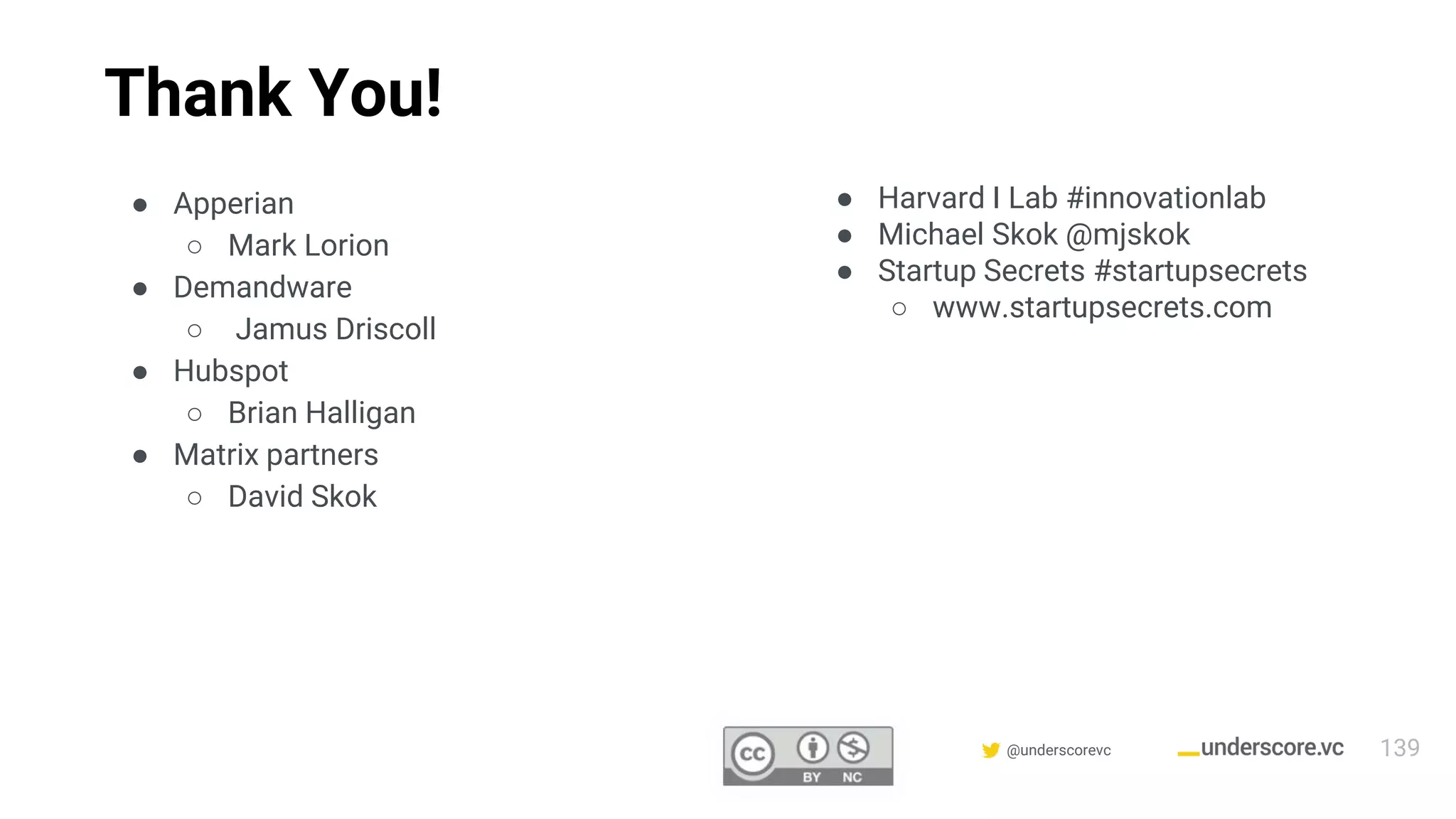 Confidential & Proprietary @underscorevc
Thank You!
● Apperian
○ Mark Lorion
● Demandware
○ Jamus Driscoll
● Hubspot
○ Brian Halligan
● Matrix partners
○ David Skok
● Harvard I Lab #innovationlab
● Michael Skok @mjskok
● Startup Secrets #startupsecrets
○ www.startupsecrets.com
139
 