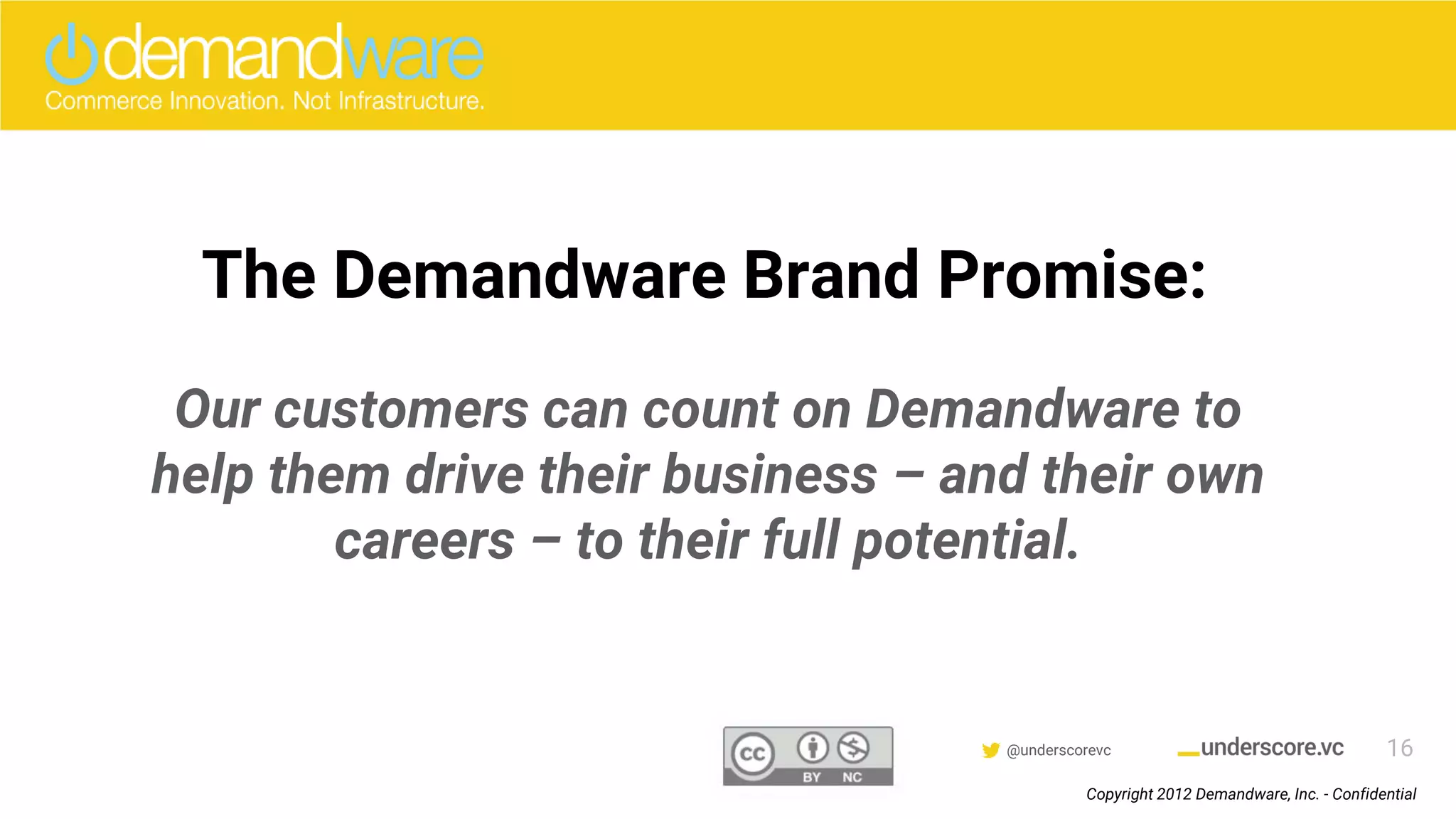Confidential & Proprietary @underscorevc
What Does this Mean for the Demandware Customer?
The Demandware Brand Promise:
Our customers can count on Demandware to
help them drive their business – and their own
careers – to their full potential.
16
Copyright 2012 Demandware, Inc. - Confidential
 