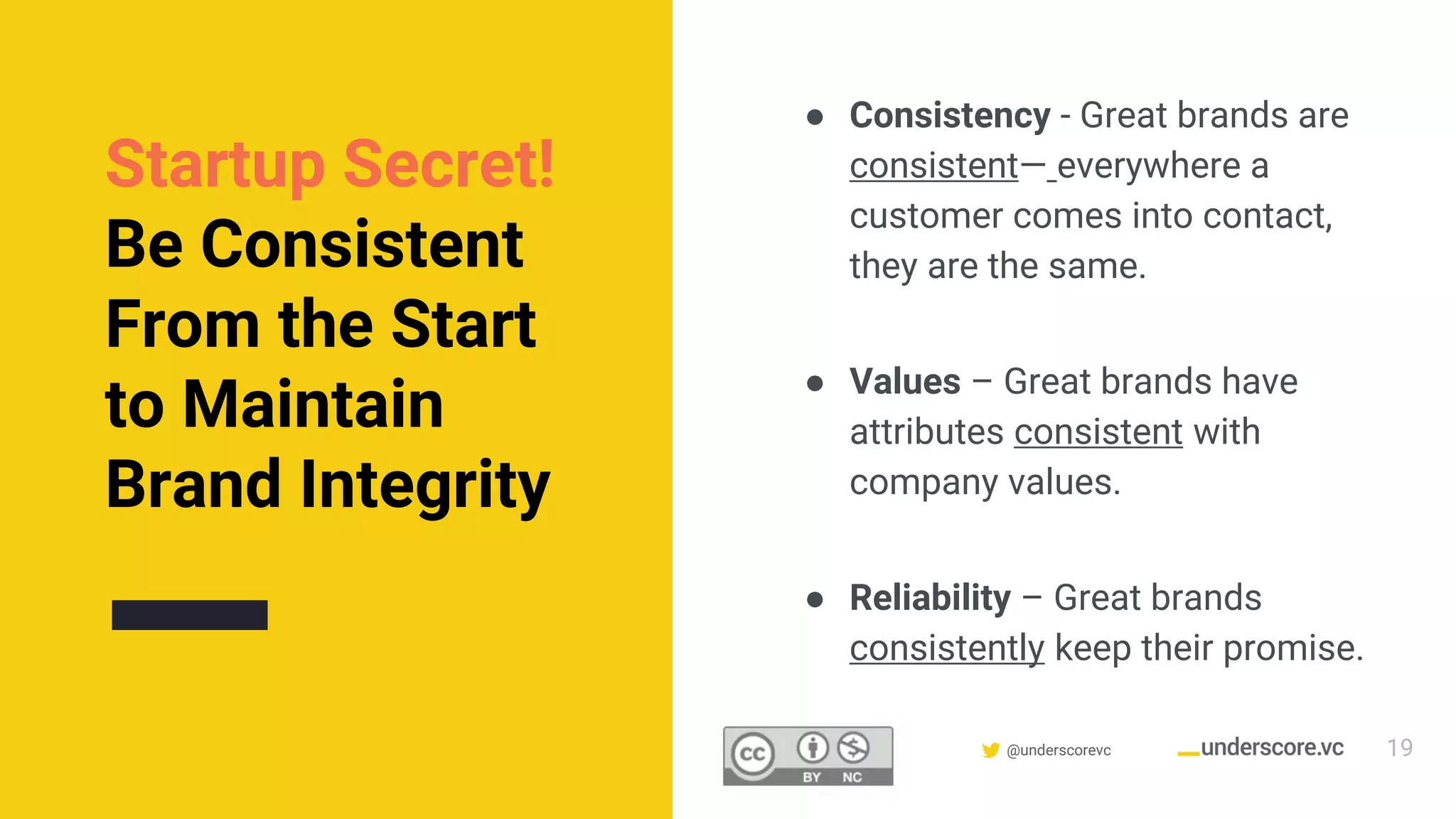 Confidential & Proprietary @underscorevc
Startup Secret!
Be Consistent
From the Start
to Maintain
Brand Integrity
● Consistency - Great brands are
consistent— everywhere a
customer comes into contact,
they are the same.
● Values – Great brands have
attributes consistent with
company values.
● Reliability – Great brands
consistently keep their promise.
19
 