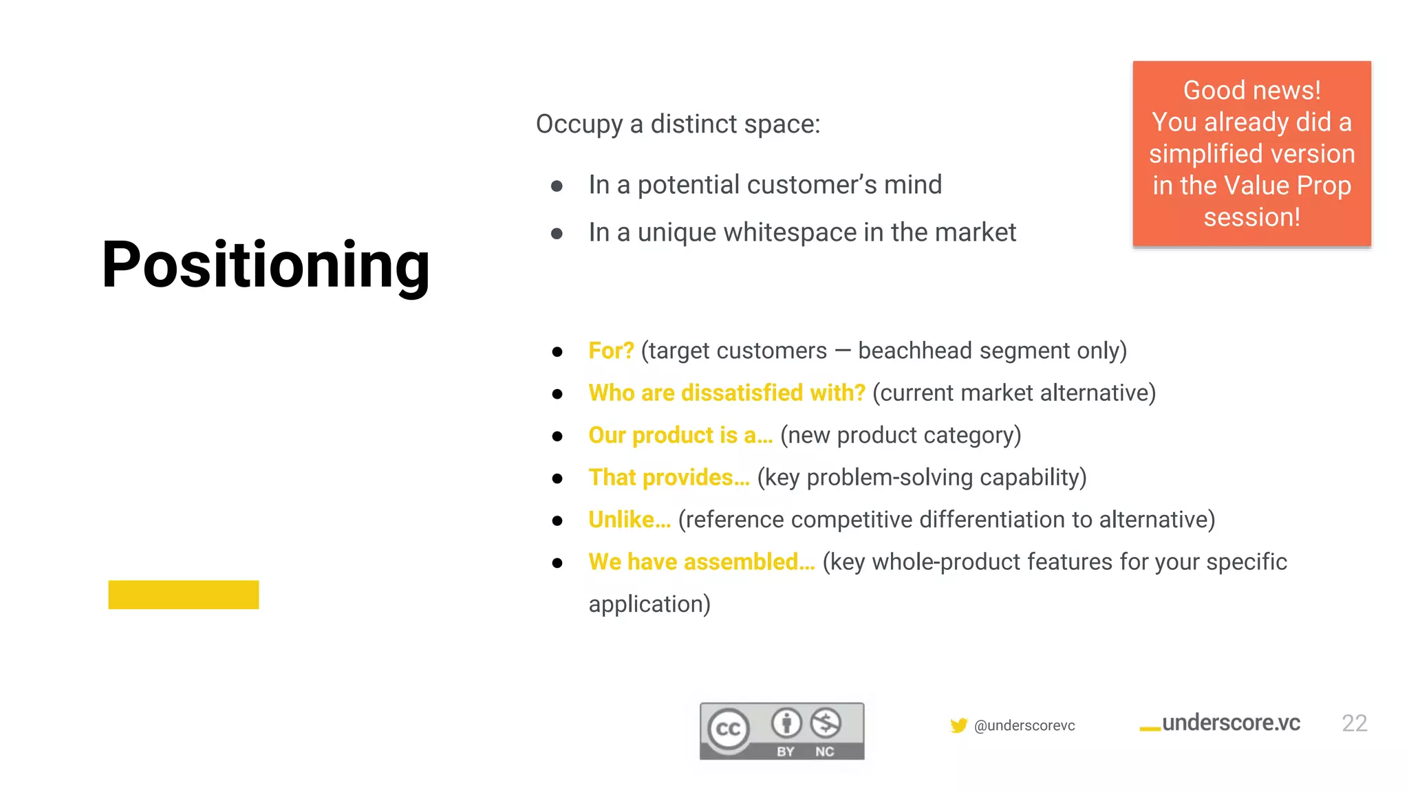 Confidential & Proprietary @underscorevc
Positioning
Occupy a distinct space:
● In a potential customer’s mind
● In a unique whitespace in the market
● For? (target customers — beachhead segment only)
● Who are dissatisfied with? (current market alternative)
● Our product is a… (new product category)
● That provides… (key problem-solving capability)
● Unlike… (reference competitive differentiation to alternative)
● We have assembled… (key whole-product features for your specific
application)
Good news!
You already did a
simplified version
in the Value Prop
session!
22
 
